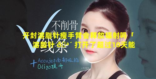 开封溶脂针瘦手臂会释放辐射吗「溶脂针 🪴 打开了超过10天能不能用」